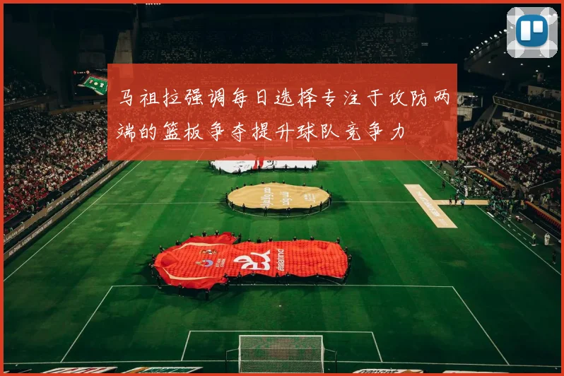 马祖拉强调每日选择专注于攻防两端的篮板争夺提升球队竞争力