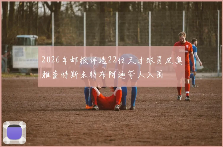 2026年邮报评选22位天才球员皮奥雅奎特斯米特布阿迪等人入围