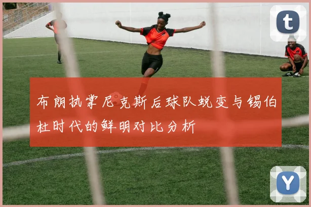 布朗执掌尼克斯后球队蜕变与锡伯杜时代的鲜明对比分析