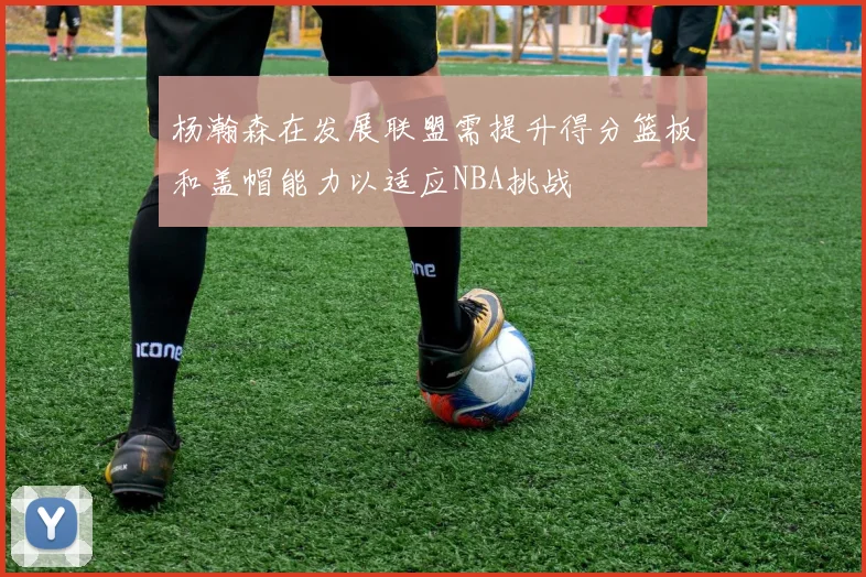 杨瀚森在发展联盟需提升得分篮板和盖帽能力以适应NBA挑战