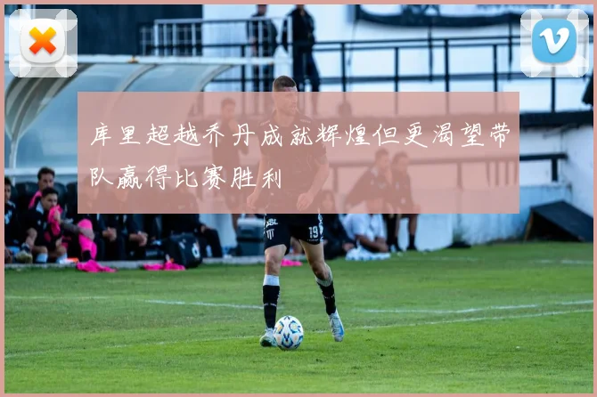 库里超越乔丹成就辉煌但更渴望带队赢得比赛胜利