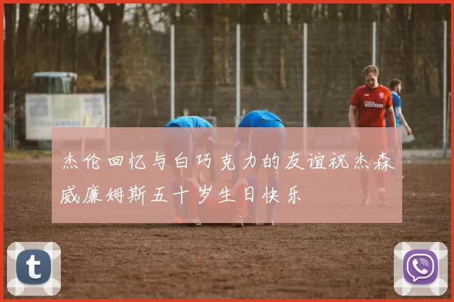 杰伦回忆与白巧克力的友谊祝杰森威廉姆斯五十岁生日快乐