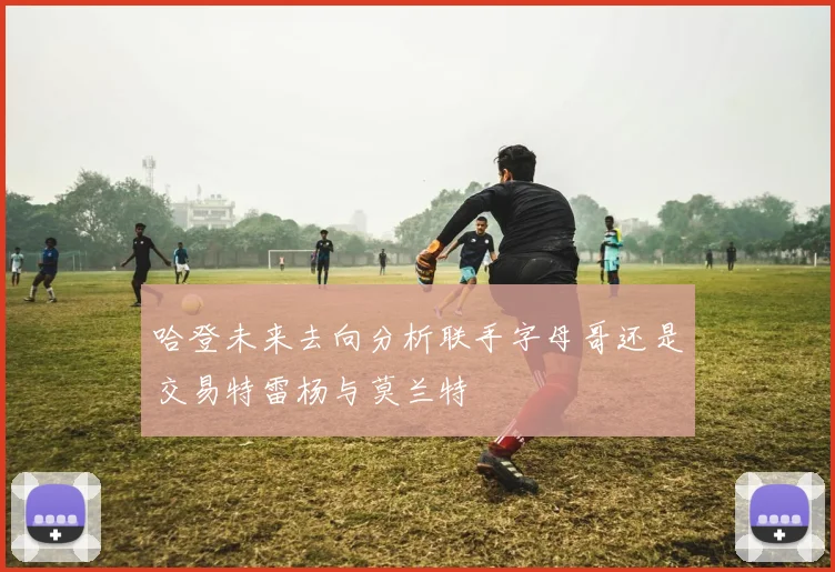 哈登未来去向分析联手字母哥还是交易特雷杨与莫兰特