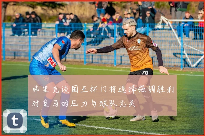 弗里克谈国王杯门将选择强调胜利对皇马的压力与球队无关