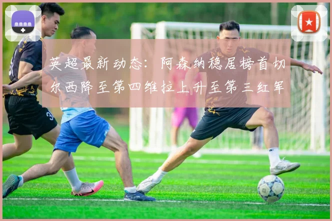 英超最新动态：阿森纳稳居榜首切尔西降至第四维拉上升至第三红军继续第八