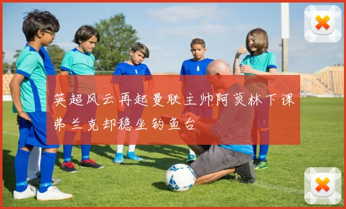 英超风云再起曼联主帅阿莫林下课弗兰克却稳坐钓鱼台
