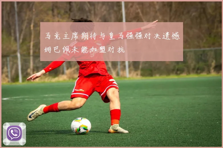 马竞主席期待与皇马强强对决遗憾姆巴佩未能加盟对抗