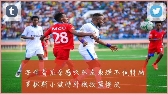 字母哥无奈感叹队友表现不佳特纳罗林斯小波特外线投篮惨淡