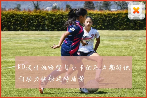 KD谈对抗哈登与小卡的压力期待他们助力快船逆转局势