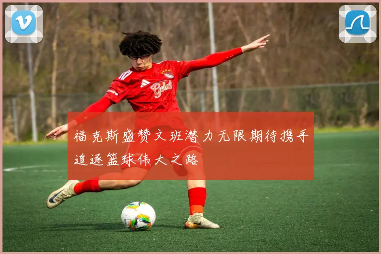 福克斯盛赞文班潜力无限期待携手追逐篮球伟大之路