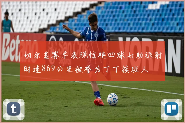 切尔基赛季表现惊艳四球七助远射时速869公里被誉为丁丁接班人