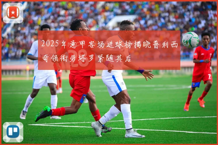 2025年意甲客场进球榜揭晓普利西奇领衔劳塔罗紧随其后