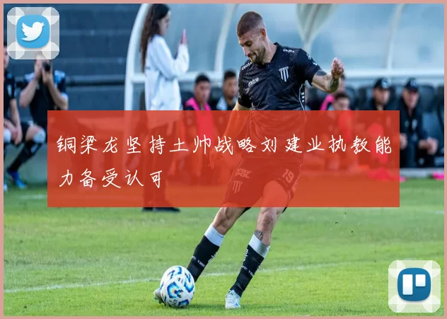 铜梁龙坚持土帅战略刘建业执教能力备受认可