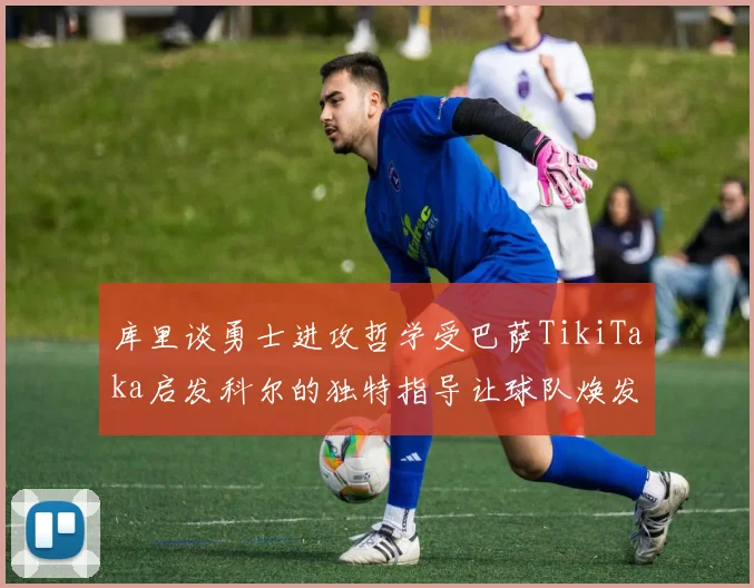 库里谈勇士进攻哲学受巴萨TikiTaka启发科尔的独特指导让球队焕发新生