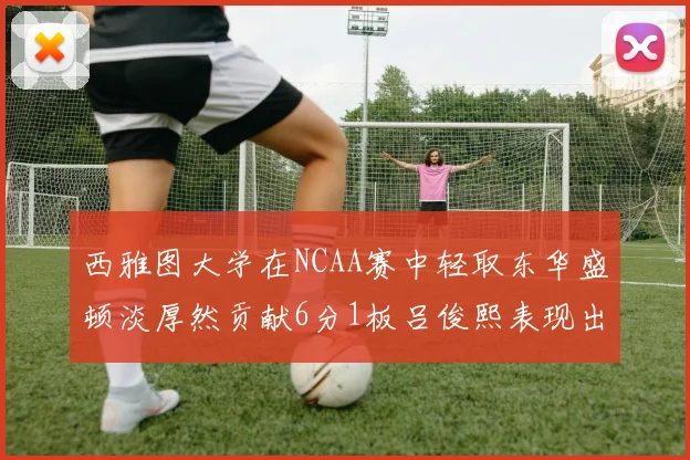 西雅图大学在NCAA赛中轻取东华盛顿淡厚然贡献6分1板吕俊熙表现出色拿下17分5板
