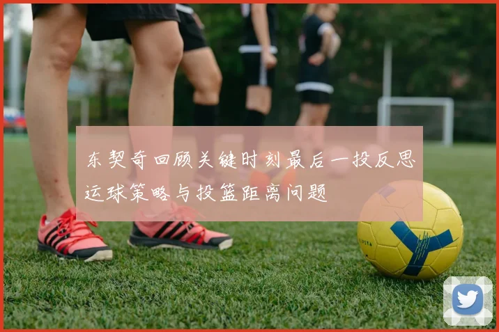 东契奇回顾关键时刻最后一投反思运球策略与投篮距离问题