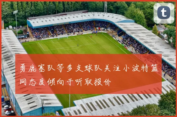 勇鹿塞队等多支球队关注小波特篮网态度倾向于听取报价