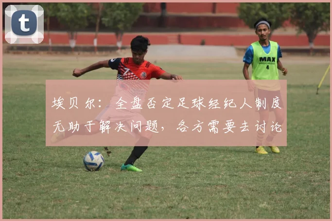 埃贝尔：全盘否定足球经纪人制度无助于解决问题，各方需要去讨论