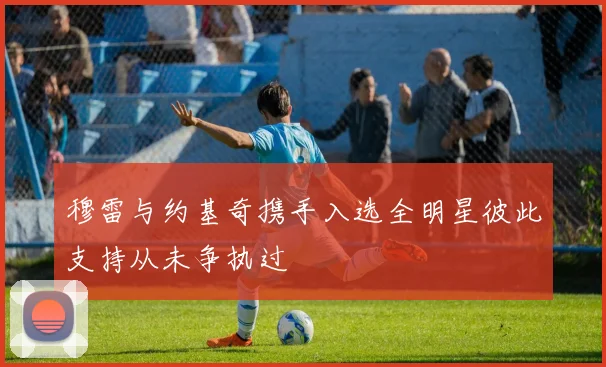 穆雷与约基奇携手入选全明星彼此支持从未争执过