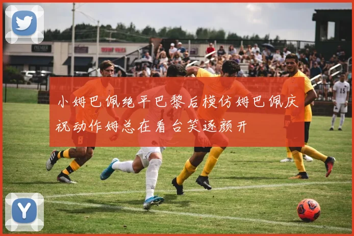 小姆巴佩绝平巴黎后模仿姆巴佩庆祝动作姆总在看台笑逐颜开