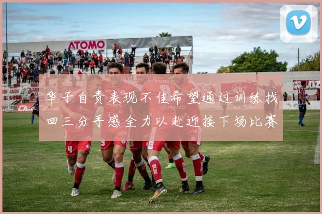 华子自责表现不佳希望通过训练找回三分手感全力以赴迎接下场比赛