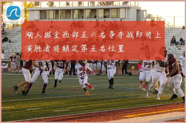 湖人掘金西部五六名争夺战即将上演胜者将锁定第五名位置