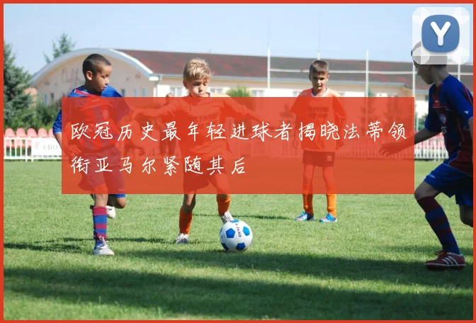 欧冠历史最年轻进球者揭晓法蒂领衔亚马尔紧随其后
