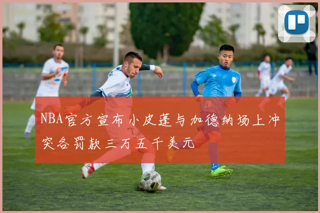 NBA官方宣布小皮蓬与加德纳场上冲突各罚款三万五千美元