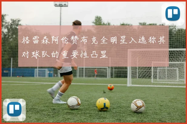 格雷森阿伦赞布克全明星入选称其对球队的重要性凸显
