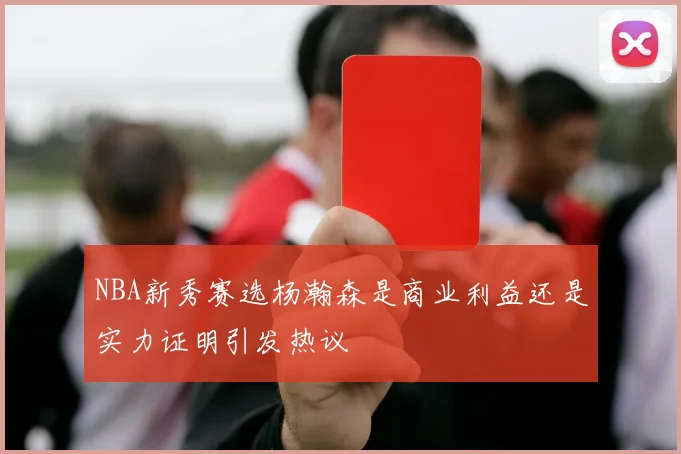 NBA新秀赛选杨瀚森是商业利益还是实力证明引发热议