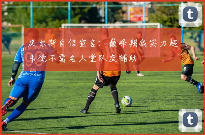 皮尔斯自信宣言：巅峰期我实力超韦德不需名人堂队友辅助