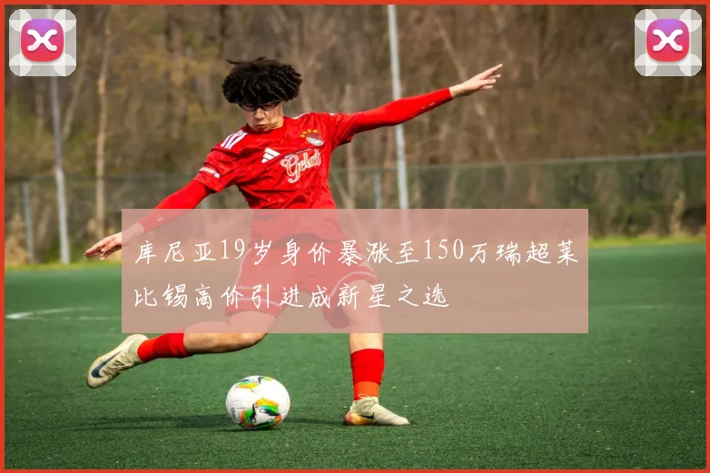 库尼亚19岁身价暴涨至150万瑞超莱比锡高价引进成新星之选