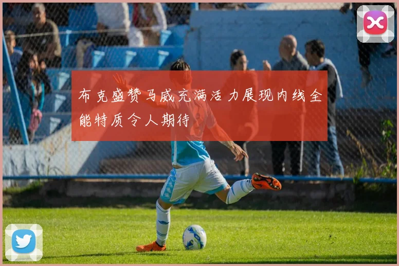 布克盛赞马威充满活力展现内线全能特质令人期待