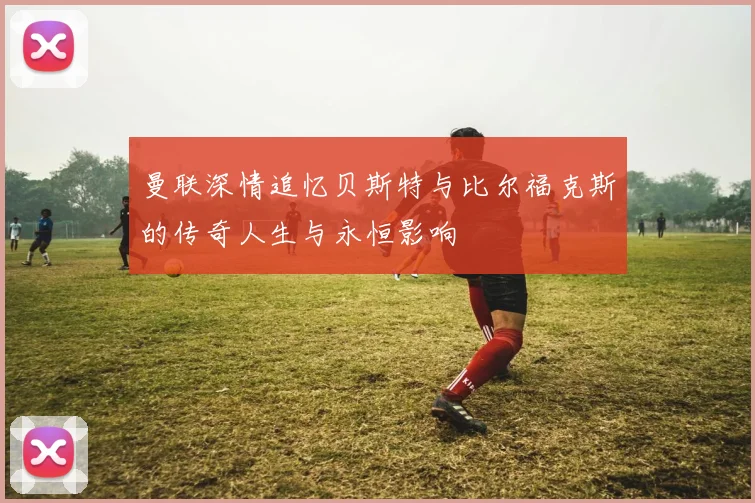 曼联深情追忆贝斯特与比尔福克斯的传奇人生与永恒影响
