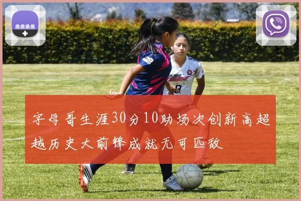 字母哥生涯30分10助场次创新高超越历史大前锋成就无可匹敌