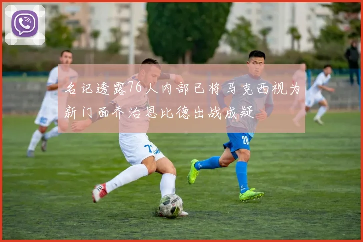 名记透露76人内部已将马克西视为新门面乔治恩比德出战成疑
