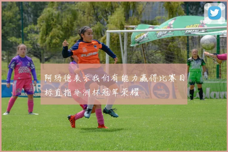阿玛德表示我们有能力赢得比赛目标直指非洲杯冠军荣耀