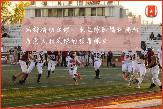 老舒梅切尔倾心米兰球队情怀揭秘与意大利足球的深厚缘分